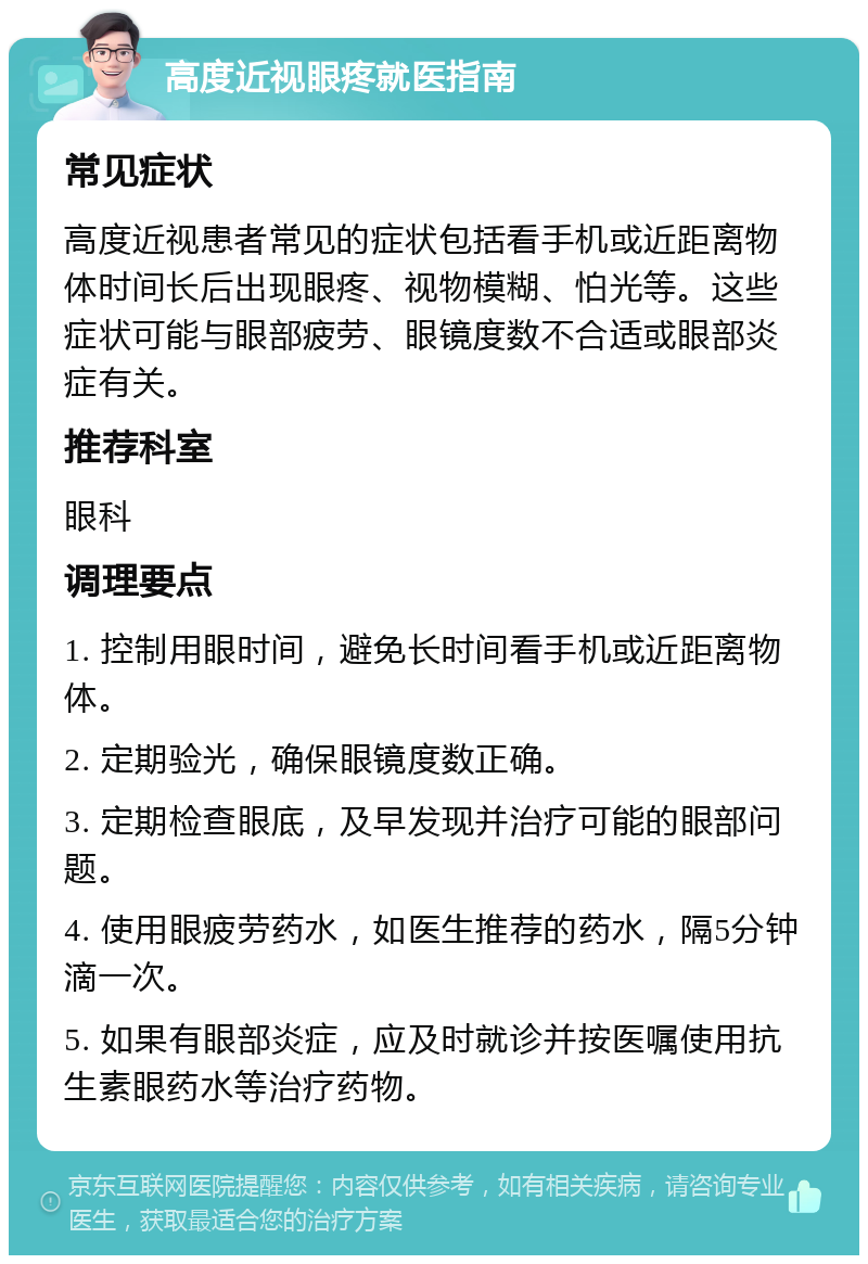 高度近视眼疼就医指南 常见症状 高度近视患者常见的症状包括看手机或近距离物体时间长后出现眼疼、视物模糊、怕光等。这些症状可能与眼部疲劳、眼镜度数不合适或眼部炎症有关。 推荐科室 眼科 调理要点 1. 控制用眼时间，避免长时间看手机或近距离物体。 2. 定期验光，确保眼镜度数正确。 3. 定期检查眼底，及早发现并治疗可能的眼部问题。 4. 使用眼疲劳药水，如医生推荐的药水，隔5分钟滴一次。 5. 如果有眼部炎症，应及时就诊并按医嘱使用抗生素眼药水等治疗药物。