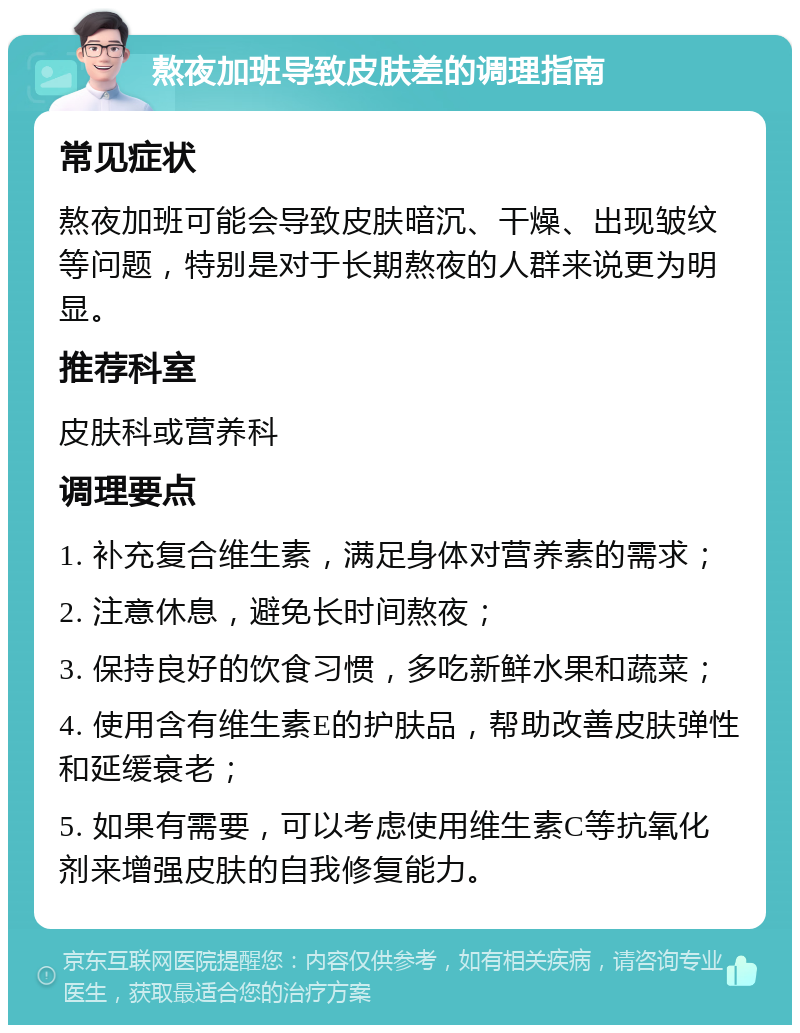 熬夜加班导致皮肤差的调理指南 常见症状 熬夜加班可能会导致皮肤暗沉、干燥、出现皱纹等问题，特别是对于长期熬夜的人群来说更为明显。 推荐科室 皮肤科或营养科 调理要点 1. 补充复合维生素，满足身体对营养素的需求； 2. 注意休息，避免长时间熬夜； 3. 保持良好的饮食习惯，多吃新鲜水果和蔬菜； 4. 使用含有维生素E的护肤品，帮助改善皮肤弹性和延缓衰老； 5. 如果有需要，可以考虑使用维生素C等抗氧化剂来增强皮肤的自我修复能力。