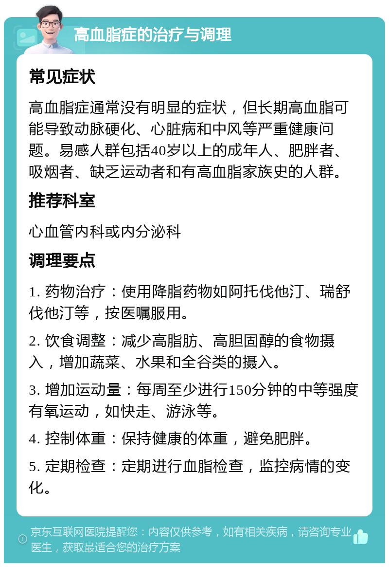 高血脂症的治疗与调理 常见症状 高血脂症通常没有明显的症状，但长期高血脂可能导致动脉硬化、心脏病和中风等严重健康问题。易感人群包括40岁以上的成年人、肥胖者、吸烟者、缺乏运动者和有高血脂家族史的人群。 推荐科室 心血管内科或内分泌科 调理要点 1. 药物治疗：使用降脂药物如阿托伐他汀、瑞舒伐他汀等，按医嘱服用。 2. 饮食调整：减少高脂肪、高胆固醇的食物摄入，增加蔬菜、水果和全谷类的摄入。 3. 增加运动量：每周至少进行150分钟的中等强度有氧运动，如快走、游泳等。 4. 控制体重：保持健康的体重，避免肥胖。 5. 定期检查：定期进行血脂检查，监控病情的变化。