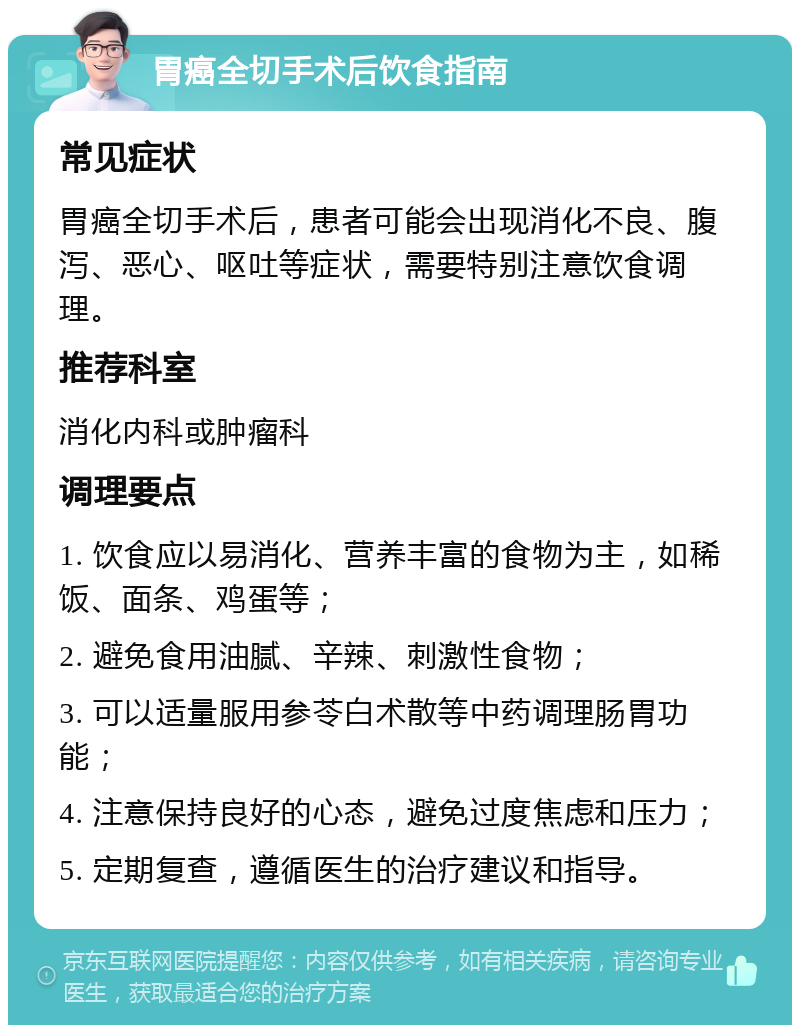 胃癌全切手术后饮食指南 常见症状 胃癌全切手术后，患者可能会出现消化不良、腹泻、恶心、呕吐等症状，需要特别注意饮食调理。 推荐科室 消化内科或肿瘤科 调理要点 1. 饮食应以易消化、营养丰富的食物为主，如稀饭、面条、鸡蛋等； 2. 避免食用油腻、辛辣、刺激性食物； 3. 可以适量服用参苓白术散等中药调理肠胃功能； 4. 注意保持良好的心态，避免过度焦虑和压力； 5. 定期复查，遵循医生的治疗建议和指导。