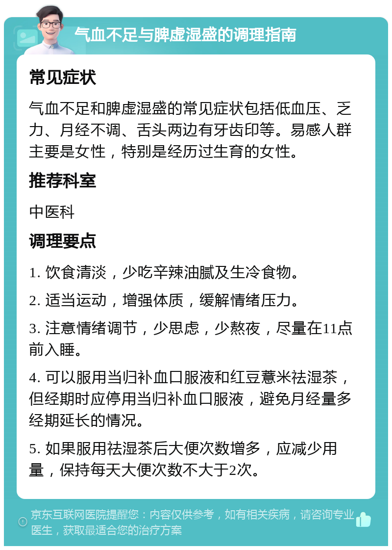 气血不足与脾虚湿盛的调理指南 常见症状 气血不足和脾虚湿盛的常见症状包括低血压、乏力、月经不调、舌头两边有牙齿印等。易感人群主要是女性，特别是经历过生育的女性。 推荐科室 中医科 调理要点 1. 饮食清淡，少吃辛辣油腻及生冷食物。 2. 适当运动，增强体质，缓解情绪压力。 3. 注意情绪调节，少思虑，少熬夜，尽量在11点前入睡。 4. 可以服用当归补血口服液和红豆薏米祛湿茶，但经期时应停用当归补血口服液，避免月经量多经期延长的情况。 5. 如果服用祛湿茶后大便次数增多，应减少用量，保持每天大便次数不大于2次。