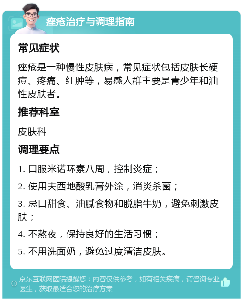 痤疮治疗与调理指南 常见症状 痤疮是一种慢性皮肤病，常见症状包括皮肤长硬痘、疼痛、红肿等，易感人群主要是青少年和油性皮肤者。 推荐科室 皮肤科 调理要点 1. 口服米诺环素八周，控制炎症； 2. 使用夫西地酸乳膏外涂，消炎杀菌； 3. 忌口甜食、油腻食物和脱脂牛奶，避免刺激皮肤； 4. 不熬夜，保持良好的生活习惯； 5. 不用洗面奶，避免过度清洁皮肤。