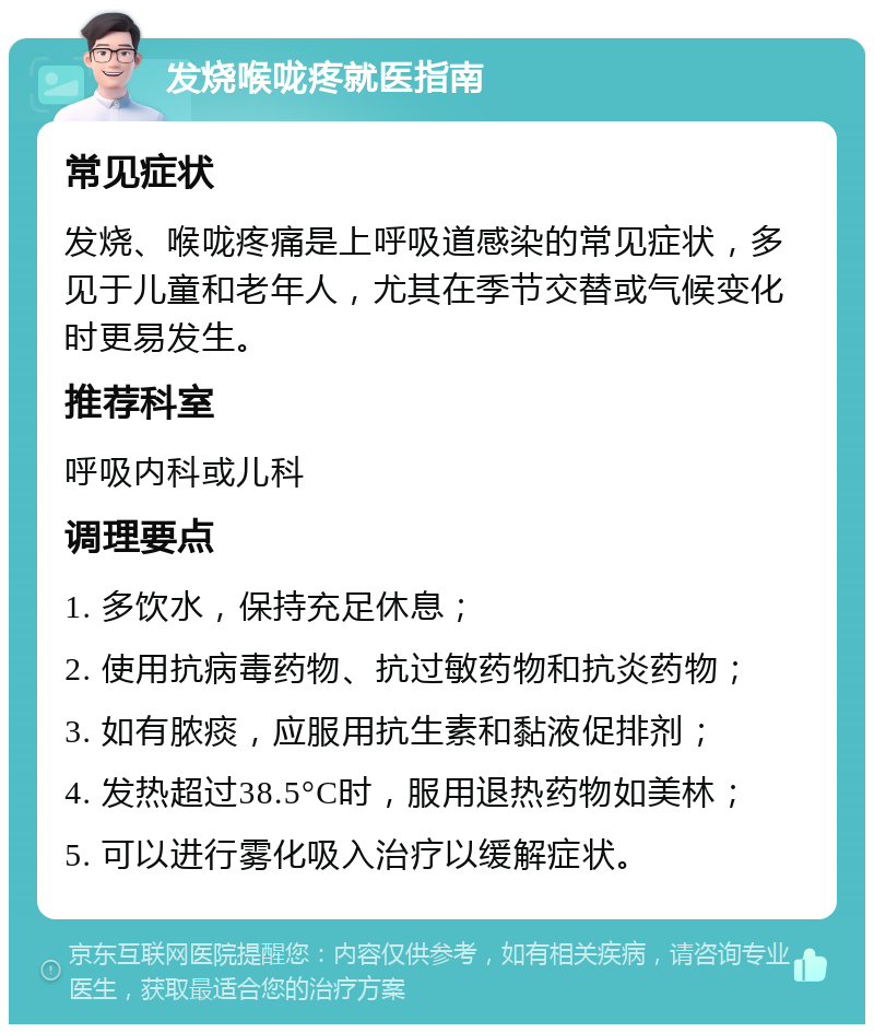 发烧喉咙疼就医指南 常见症状 发烧、喉咙疼痛是上呼吸道感染的常见症状，多见于儿童和老年人，尤其在季节交替或气候变化时更易发生。 推荐科室 呼吸内科或儿科 调理要点 1. 多饮水，保持充足休息； 2. 使用抗病毒药物、抗过敏药物和抗炎药物； 3. 如有脓痰，应服用抗生素和黏液促排剂； 4. 发热超过38.5°C时，服用退热药物如美林； 5. 可以进行雾化吸入治疗以缓解症状。