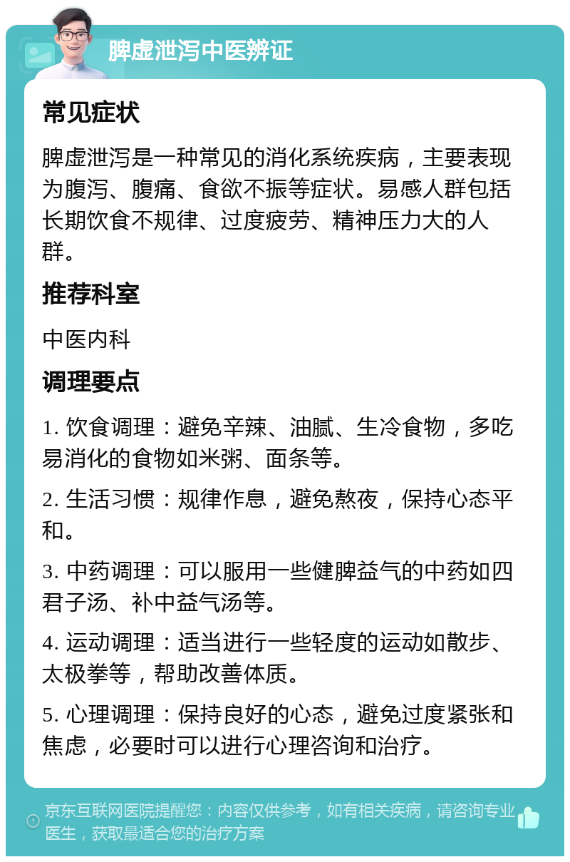 脾虚泄泻中医辨证 常见症状 脾虚泄泻是一种常见的消化系统疾病，主要表现为腹泻、腹痛、食欲不振等症状。易感人群包括长期饮食不规律、过度疲劳、精神压力大的人群。 推荐科室 中医内科 调理要点 1. 饮食调理：避免辛辣、油腻、生冷食物，多吃易消化的食物如米粥、面条等。 2. 生活习惯：规律作息，避免熬夜，保持心态平和。 3. 中药调理：可以服用一些健脾益气的中药如四君子汤、补中益气汤等。 4. 运动调理：适当进行一些轻度的运动如散步、太极拳等，帮助改善体质。 5. 心理调理：保持良好的心态，避免过度紧张和焦虑，必要时可以进行心理咨询和治疗。