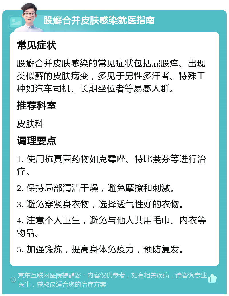 股癣合并皮肤感染就医指南 常见症状 股癣合并皮肤感染的常见症状包括屁股痒、出现类似藓的皮肤病变，多见于男性多汗者、特殊工种如汽车司机、长期坐位者等易感人群。 推荐科室 皮肤科 调理要点 1. 使用抗真菌药物如克霉唑、特比萘芬等进行治疗。 2. 保持局部清洁干燥，避免摩擦和刺激。 3. 避免穿紧身衣物，选择透气性好的衣物。 4. 注意个人卫生，避免与他人共用毛巾、内衣等物品。 5. 加强锻炼，提高身体免疫力，预防复发。