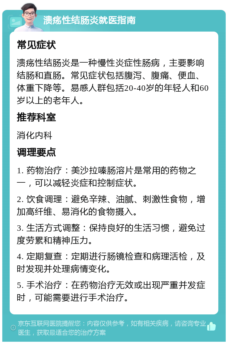 溃疡性结肠炎就医指南 常见症状 溃疡性结肠炎是一种慢性炎症性肠病，主要影响结肠和直肠。常见症状包括腹泻、腹痛、便血、体重下降等。易感人群包括20-40岁的年轻人和60岁以上的老年人。 推荐科室 消化内科 调理要点 1. 药物治疗：美沙拉嗪肠溶片是常用的药物之一，可以减轻炎症和控制症状。 2. 饮食调理：避免辛辣、油腻、刺激性食物，增加高纤维、易消化的食物摄入。 3. 生活方式调整：保持良好的生活习惯，避免过度劳累和精神压力。 4. 定期复查：定期进行肠镜检查和病理活检，及时发现并处理病情变化。 5. 手术治疗：在药物治疗无效或出现严重并发症时，可能需要进行手术治疗。