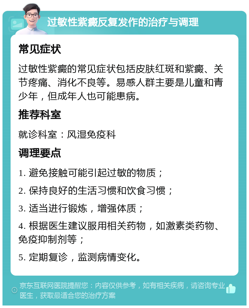 过敏性紫癜反复发作的治疗与调理 常见症状 过敏性紫癜的常见症状包括皮肤红斑和紫癜、关节疼痛、消化不良等。易感人群主要是儿童和青少年，但成年人也可能患病。 推荐科室 就诊科室：风湿免疫科 调理要点 1. 避免接触可能引起过敏的物质； 2. 保持良好的生活习惯和饮食习惯； 3. 适当进行锻炼，增强体质； 4. 根据医生建议服用相关药物，如激素类药物、免疫抑制剂等； 5. 定期复诊，监测病情变化。