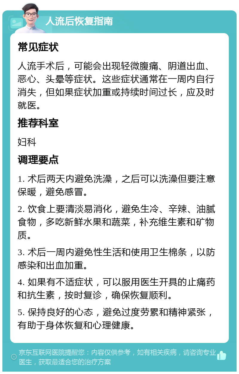 人流后恢复指南 常见症状 人流手术后，可能会出现轻微腹痛、阴道出血、恶心、头晕等症状。这些症状通常在一周内自行消失，但如果症状加重或持续时间过长，应及时就医。 推荐科室 妇科 调理要点 1. 术后两天内避免洗澡，之后可以洗澡但要注意保暖，避免感冒。 2. 饮食上要清淡易消化，避免生冷、辛辣、油腻食物，多吃新鲜水果和蔬菜，补充维生素和矿物质。 3. 术后一周内避免性生活和使用卫生棉条，以防感染和出血加重。 4. 如果有不适症状，可以服用医生开具的止痛药和抗生素，按时复诊，确保恢复顺利。 5. 保持良好的心态，避免过度劳累和精神紧张，有助于身体恢复和心理健康。