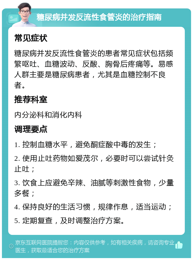 糖尿病并发反流性食管炎的治疗指南 常见症状 糖尿病并发反流性食管炎的患者常见症状包括频繁呕吐、血糖波动、反酸、胸骨后疼痛等。易感人群主要是糖尿病患者，尤其是血糖控制不良者。 推荐科室 内分泌科和消化内科 调理要点 1. 控制血糖水平，避免酮症酸中毒的发生； 2. 使用止吐药物如爱茂尔，必要时可以尝试针灸止吐； 3. 饮食上应避免辛辣、油腻等刺激性食物，少量多餐； 4. 保持良好的生活习惯，规律作息，适当运动； 5. 定期复查，及时调整治疗方案。