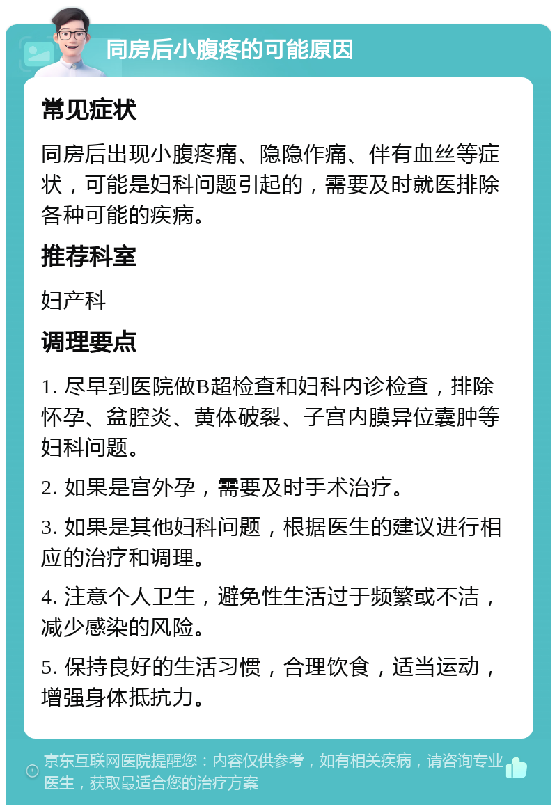 同房后小腹疼的可能原因 常见症状 同房后出现小腹疼痛、隐隐作痛、伴有血丝等症状，可能是妇科问题引起的，需要及时就医排除各种可能的疾病。 推荐科室 妇产科 调理要点 1. 尽早到医院做B超检查和妇科内诊检查，排除怀孕、盆腔炎、黄体破裂、子宫内膜异位囊肿等妇科问题。 2. 如果是宫外孕，需要及时手术治疗。 3. 如果是其他妇科问题，根据医生的建议进行相应的治疗和调理。 4. 注意个人卫生，避免性生活过于频繁或不洁，减少感染的风险。 5. 保持良好的生活习惯，合理饮食，适当运动，增强身体抵抗力。