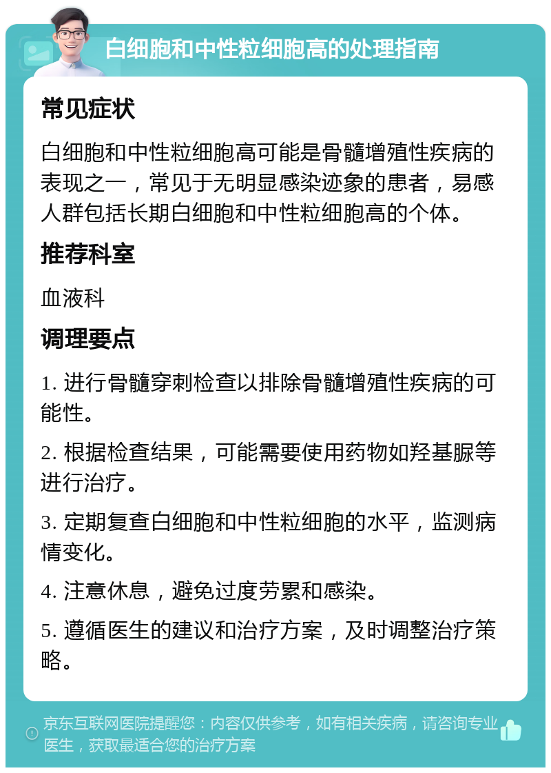 白细胞和中性粒细胞高的处理指南 常见症状 白细胞和中性粒细胞高可能是骨髓增殖性疾病的表现之一，常见于无明显感染迹象的患者，易感人群包括长期白细胞和中性粒细胞高的个体。 推荐科室 血液科 调理要点 1. 进行骨髓穿刺检查以排除骨髓增殖性疾病的可能性。 2. 根据检查结果，可能需要使用药物如羟基脲等进行治疗。 3. 定期复查白细胞和中性粒细胞的水平，监测病情变化。 4. 注意休息，避免过度劳累和感染。 5. 遵循医生的建议和治疗方案，及时调整治疗策略。