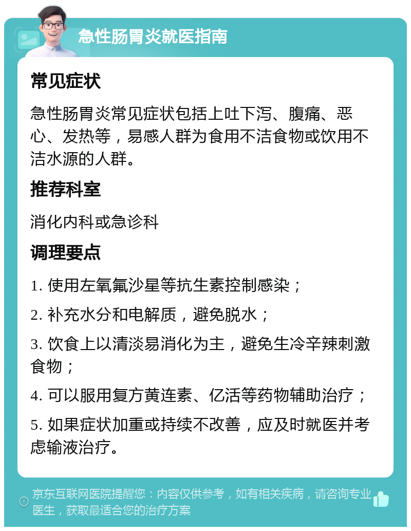 急性肠胃炎就医指南 常见症状 急性肠胃炎常见症状包括上吐下泻、腹痛、恶心、发热等，易感人群为食用不洁食物或饮用不洁水源的人群。 推荐科室 消化内科或急诊科 调理要点 1. 使用左氧氟沙星等抗生素控制感染； 2. 补充水分和电解质，避免脱水； 3. 饮食上以清淡易消化为主，避免生冷辛辣刺激食物； 4. 可以服用复方黄连素、亿活等药物辅助治疗； 5. 如果症状加重或持续不改善，应及时就医并考虑输液治疗。