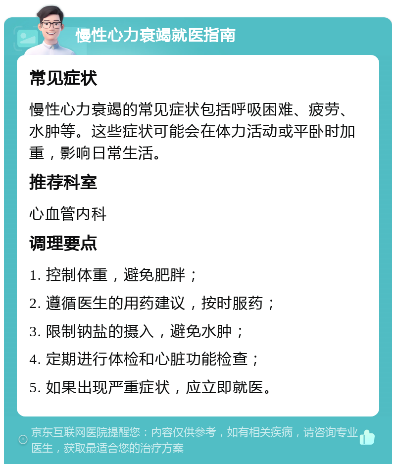 慢性心力衰竭就医指南 常见症状 慢性心力衰竭的常见症状包括呼吸困难、疲劳、水肿等。这些症状可能会在体力活动或平卧时加重，影响日常生活。 推荐科室 心血管内科 调理要点 1. 控制体重，避免肥胖； 2. 遵循医生的用药建议，按时服药； 3. 限制钠盐的摄入，避免水肿； 4. 定期进行体检和心脏功能检查； 5. 如果出现严重症状，应立即就医。