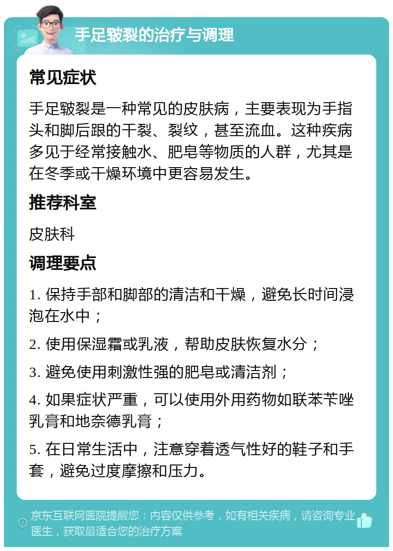 手足皲裂的治疗与调理 常见症状 手足皲裂是一种常见的皮肤病，主要表现为手指头和脚后跟的干裂、裂纹，甚至流血。这种疾病多见于经常接触水、肥皂等物质的人群，尤其是在冬季或干燥环境中更容易发生。 推荐科室 皮肤科 调理要点 1. 保持手部和脚部的清洁和干燥，避免长时间浸泡在水中； 2. 使用保湿霜或乳液，帮助皮肤恢复水分； 3. 避免使用刺激性强的肥皂或清洁剂； 4. 如果症状严重，可以使用外用药物如联苯苄唑乳膏和地奈德乳膏； 5. 在日常生活中，注意穿着透气性好的鞋子和手套，避免过度摩擦和压力。