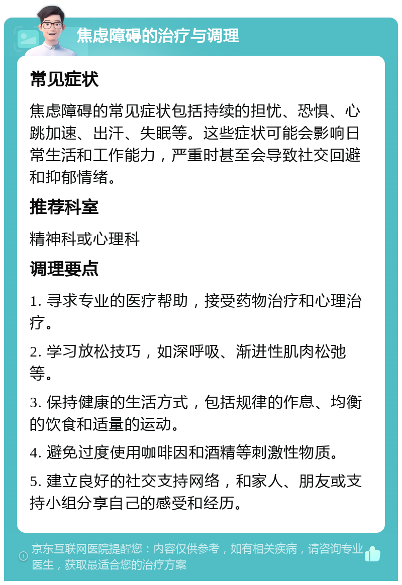 焦虑障碍的治疗与调理 常见症状 焦虑障碍的常见症状包括持续的担忧、恐惧、心跳加速、出汗、失眠等。这些症状可能会影响日常生活和工作能力，严重时甚至会导致社交回避和抑郁情绪。 推荐科室 精神科或心理科 调理要点 1. 寻求专业的医疗帮助，接受药物治疗和心理治疗。 2. 学习放松技巧，如深呼吸、渐进性肌肉松弛等。 3. 保持健康的生活方式，包括规律的作息、均衡的饮食和适量的运动。 4. 避免过度使用咖啡因和酒精等刺激性物质。 5. 建立良好的社交支持网络，和家人、朋友或支持小组分享自己的感受和经历。