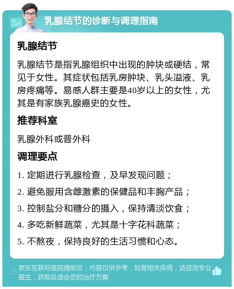 乳腺结节的诊断与调理指南 乳腺结节 乳腺结节是指乳腺组织中出现的肿块或硬结，常见于女性。其症状包括乳房肿块、乳头溢液、乳房疼痛等。易感人群主要是40岁以上的女性，尤其是有家族乳腺癌史的女性。 推荐科室 乳腺外科或普外科 调理要点 1. 定期进行乳腺检查，及早发现问题； 2. 避免服用含雌激素的保健品和丰胸产品； 3. 控制盐分和糖分的摄入，保持清淡饮食； 4. 多吃新鲜蔬菜，尤其是十字花科蔬菜； 5. 不熬夜，保持良好的生活习惯和心态。