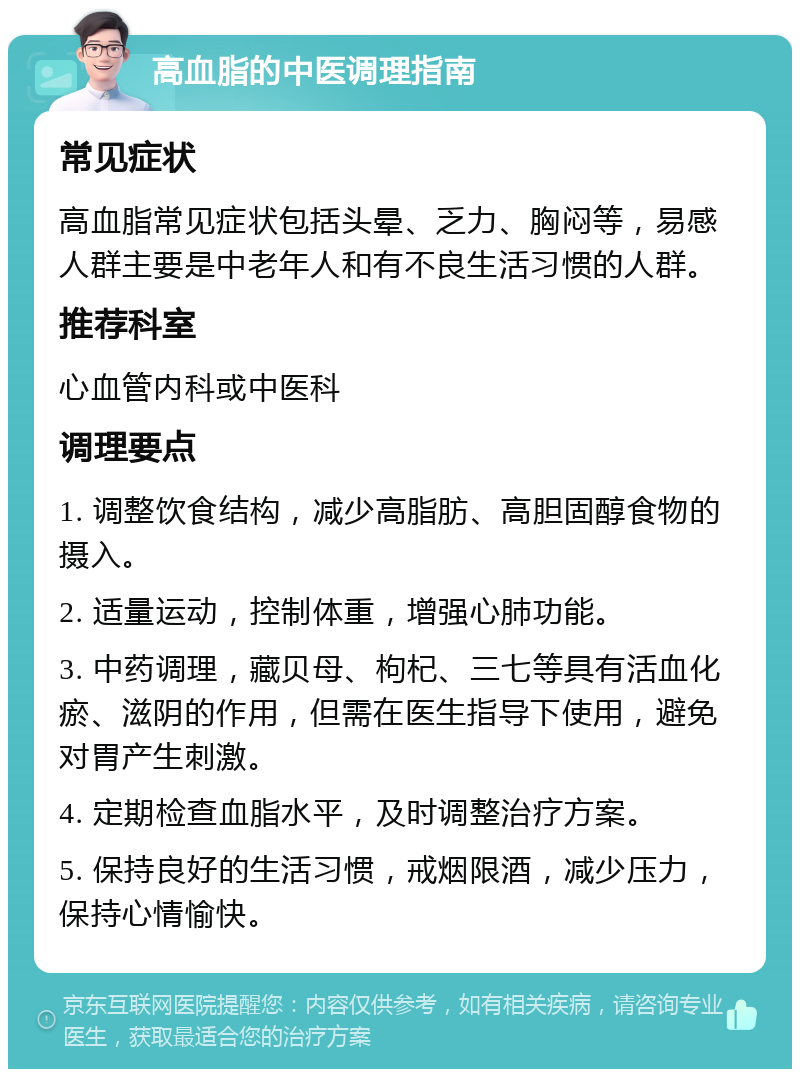 高血脂的中医调理指南 常见症状 高血脂常见症状包括头晕、乏力、胸闷等，易感人群主要是中老年人和有不良生活习惯的人群。 推荐科室 心血管内科或中医科 调理要点 1. 调整饮食结构，减少高脂肪、高胆固醇食物的摄入。 2. 适量运动，控制体重，增强心肺功能。 3. 中药调理，藏贝母、枸杞、三七等具有活血化瘀、滋阴的作用，但需在医生指导下使用，避免对胃产生刺激。 4. 定期检查血脂水平，及时调整治疗方案。 5. 保持良好的生活习惯，戒烟限酒，减少压力，保持心情愉快。