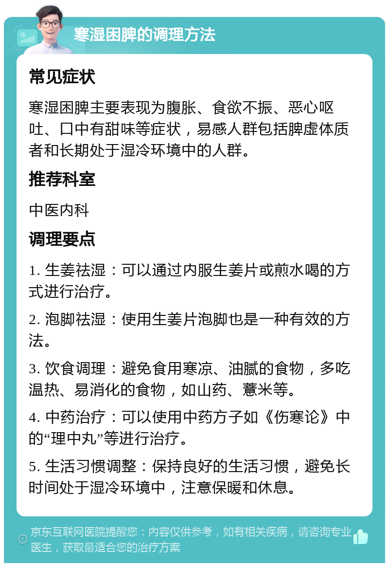 寒湿困脾的调理方法 常见症状 寒湿困脾主要表现为腹胀、食欲不振、恶心呕吐、口中有甜味等症状，易感人群包括脾虚体质者和长期处于湿冷环境中的人群。 推荐科室 中医内科 调理要点 1. 生姜祛湿：可以通过内服生姜片或煎水喝的方式进行治疗。 2. 泡脚祛湿：使用生姜片泡脚也是一种有效的方法。 3. 饮食调理：避免食用寒凉、油腻的食物，多吃温热、易消化的食物，如山药、薏米等。 4. 中药治疗：可以使用中药方子如《伤寒论》中的“理中丸”等进行治疗。 5. 生活习惯调整：保持良好的生活习惯，避免长时间处于湿冷环境中，注意保暖和休息。