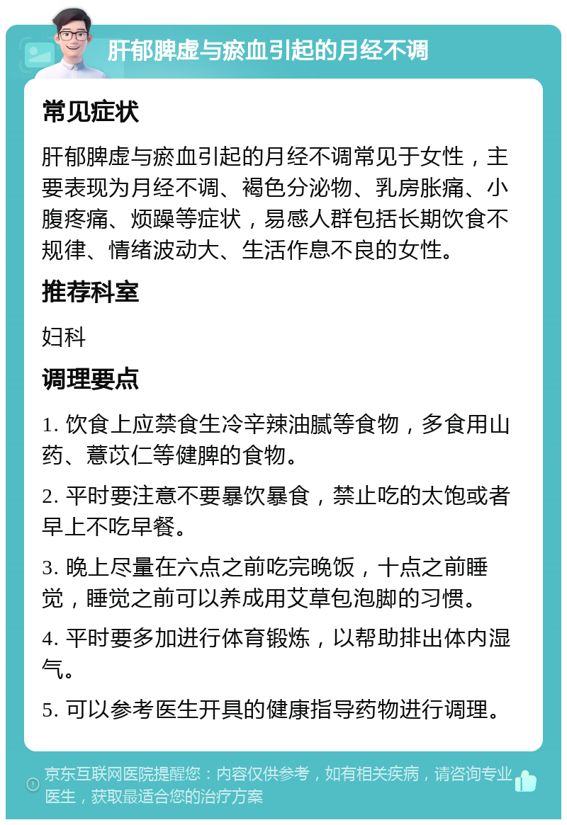 肝郁脾虚与瘀血引起的月经不调 常见症状 肝郁脾虚与瘀血引起的月经不调常见于女性，主要表现为月经不调、褐色分泌物、乳房胀痛、小腹疼痛、烦躁等症状，易感人群包括长期饮食不规律、情绪波动大、生活作息不良的女性。 推荐科室 妇科 调理要点 1. 饮食上应禁食生冷辛辣油腻等食物，多食用山药、薏苡仁等健脾的食物。 2. 平时要注意不要暴饮暴食，禁止吃的太饱或者早上不吃早餐。 3. 晚上尽量在六点之前吃完晚饭，十点之前睡觉，睡觉之前可以养成用艾草包泡脚的习惯。 4. 平时要多加进行体育锻炼，以帮助排出体内湿气。 5. 可以参考医生开具的健康指导药物进行调理。