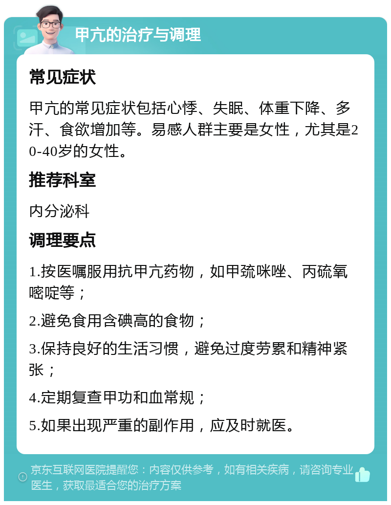 甲亢的治疗与调理 常见症状 甲亢的常见症状包括心悸、失眠、体重下降、多汗、食欲增加等。易感人群主要是女性，尤其是20-40岁的女性。 推荐科室 内分泌科 调理要点 1.按医嘱服用抗甲亢药物，如甲巯咪唑、丙硫氧嘧啶等； 2.避免食用含碘高的食物； 3.保持良好的生活习惯，避免过度劳累和精神紧张； 4.定期复查甲功和血常规； 5.如果出现严重的副作用，应及时就医。