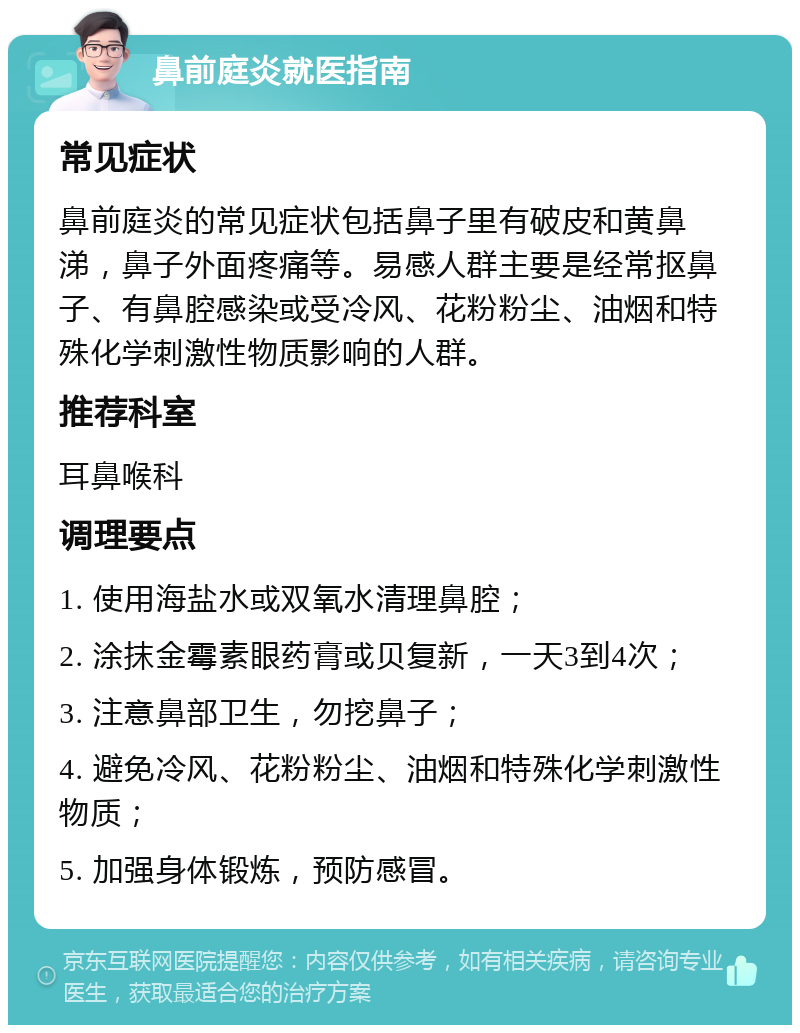 鼻前庭炎就医指南 常见症状 鼻前庭炎的常见症状包括鼻子里有破皮和黄鼻涕，鼻子外面疼痛等。易感人群主要是经常抠鼻子、有鼻腔感染或受冷风、花粉粉尘、油烟和特殊化学刺激性物质影响的人群。 推荐科室 耳鼻喉科 调理要点 1. 使用海盐水或双氧水清理鼻腔； 2. 涂抹金霉素眼药膏或贝复新，一天3到4次； 3. 注意鼻部卫生，勿挖鼻子； 4. 避免冷风、花粉粉尘、油烟和特殊化学刺激性物质； 5. 加强身体锻炼，预防感冒。