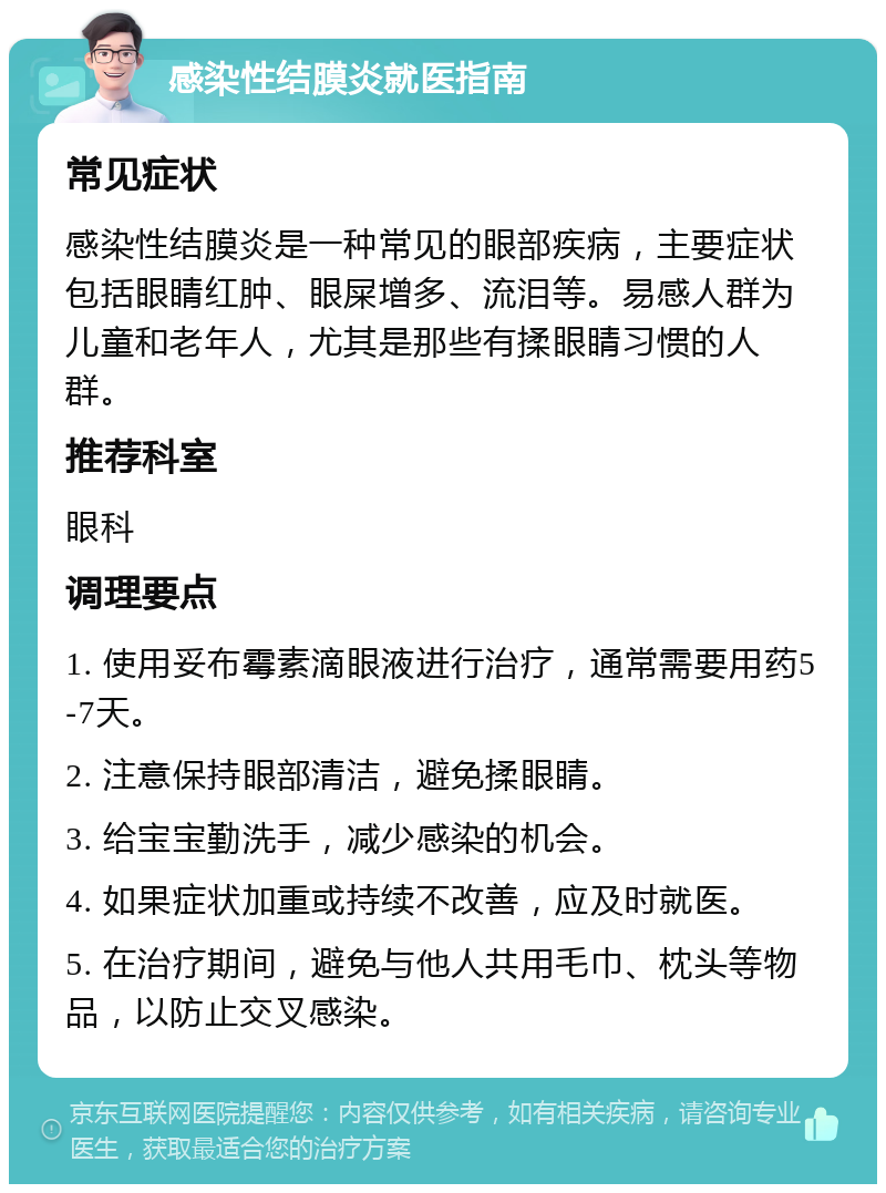 感染性结膜炎就医指南 常见症状 感染性结膜炎是一种常见的眼部疾病，主要症状包括眼睛红肿、眼屎增多、流泪等。易感人群为儿童和老年人，尤其是那些有揉眼睛习惯的人群。 推荐科室 眼科 调理要点 1. 使用妥布霉素滴眼液进行治疗，通常需要用药5-7天。 2. 注意保持眼部清洁，避免揉眼睛。 3. 给宝宝勤洗手，减少感染的机会。 4. 如果症状加重或持续不改善，应及时就医。 5. 在治疗期间，避免与他人共用毛巾、枕头等物品，以防止交叉感染。