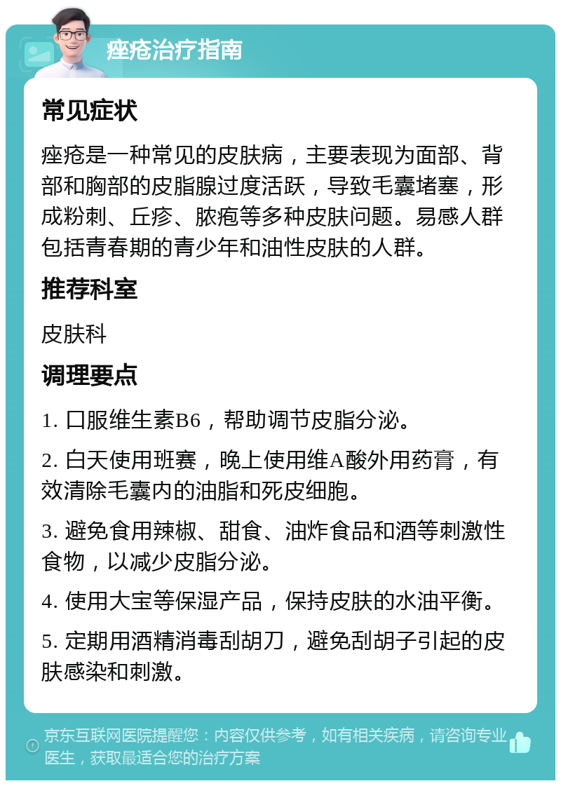 痤疮治疗指南 常见症状 痤疮是一种常见的皮肤病，主要表现为面部、背部和胸部的皮脂腺过度活跃，导致毛囊堵塞，形成粉刺、丘疹、脓疱等多种皮肤问题。易感人群包括青春期的青少年和油性皮肤的人群。 推荐科室 皮肤科 调理要点 1. 口服维生素B6，帮助调节皮脂分泌。 2. 白天使用班赛，晚上使用维A酸外用药膏，有效清除毛囊内的油脂和死皮细胞。 3. 避免食用辣椒、甜食、油炸食品和酒等刺激性食物，以减少皮脂分泌。 4. 使用大宝等保湿产品，保持皮肤的水油平衡。 5. 定期用酒精消毒刮胡刀，避免刮胡子引起的皮肤感染和刺激。