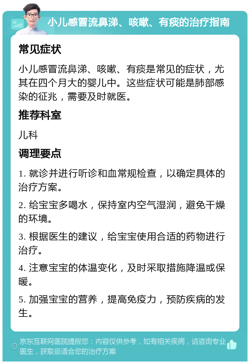 小儿感冒流鼻涕、咳嗽、有痰的治疗指南 常见症状 小儿感冒流鼻涕、咳嗽、有痰是常见的症状，尤其在四个月大的婴儿中。这些症状可能是肺部感染的征兆，需要及时就医。 推荐科室 儿科 调理要点 1. 就诊并进行听诊和血常规检查，以确定具体的治疗方案。 2. 给宝宝多喝水，保持室内空气湿润，避免干燥的环境。 3. 根据医生的建议，给宝宝使用合适的药物进行治疗。 4. 注意宝宝的体温变化，及时采取措施降温或保暖。 5. 加强宝宝的营养，提高免疫力，预防疾病的发生。