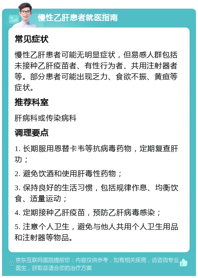 慢性乙肝患者就医指南 常见症状 慢性乙肝患者可能无明显症状，但易感人群包括未接种乙肝疫苗者、有性行为者、共用注射器者等。部分患者可能出现乏力、食欲不振、黄疸等症状。 推荐科室 肝病科或传染病科 调理要点 1. 长期服用恩替卡韦等抗病毒药物，定期复查肝功； 2. 避免饮酒和使用肝毒性药物； 3. 保持良好的生活习惯，包括规律作息、均衡饮食、适量运动； 4. 定期接种乙肝疫苗，预防乙肝病毒感染； 5. 注意个人卫生，避免与他人共用个人卫生用品和注射器等物品。