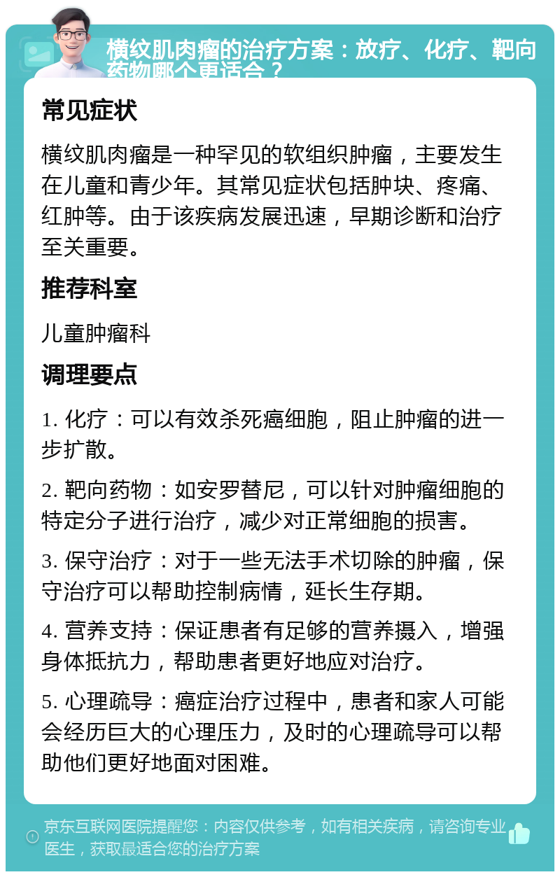 横纹肌肉瘤的治疗方案：放疗、化疗、靶向药物哪个更适合？ 常见症状 横纹肌肉瘤是一种罕见的软组织肿瘤，主要发生在儿童和青少年。其常见症状包括肿块、疼痛、红肿等。由于该疾病发展迅速，早期诊断和治疗至关重要。 推荐科室 儿童肿瘤科 调理要点 1. 化疗：可以有效杀死癌细胞，阻止肿瘤的进一步扩散。 2. 靶向药物：如安罗替尼，可以针对肿瘤细胞的特定分子进行治疗，减少对正常细胞的损害。 3. 保守治疗：对于一些无法手术切除的肿瘤，保守治疗可以帮助控制病情，延长生存期。 4. 营养支持：保证患者有足够的营养摄入，增强身体抵抗力，帮助患者更好地应对治疗。 5. 心理疏导：癌症治疗过程中，患者和家人可能会经历巨大的心理压力，及时的心理疏导可以帮助他们更好地面对困难。