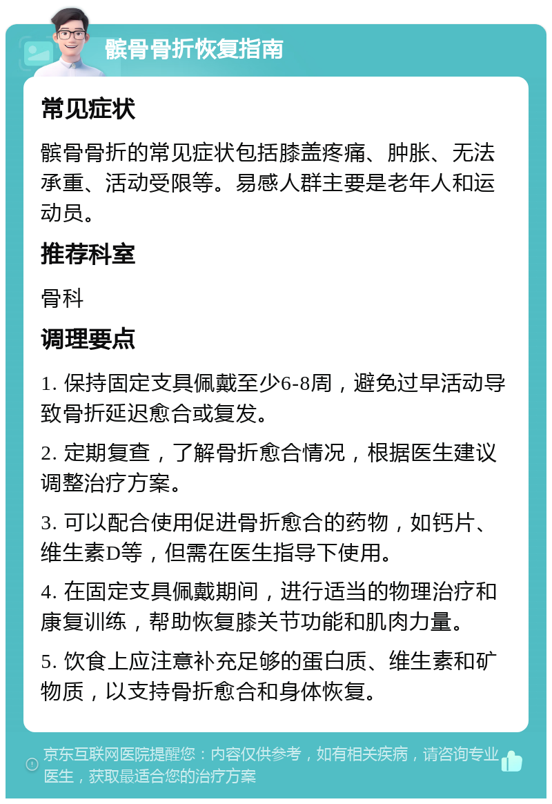 髌骨骨折恢复指南 常见症状 髌骨骨折的常见症状包括膝盖疼痛、肿胀、无法承重、活动受限等。易感人群主要是老年人和运动员。 推荐科室 骨科 调理要点 1. 保持固定支具佩戴至少6-8周，避免过早活动导致骨折延迟愈合或复发。 2. 定期复查，了解骨折愈合情况，根据医生建议调整治疗方案。 3. 可以配合使用促进骨折愈合的药物，如钙片、维生素D等，但需在医生指导下使用。 4. 在固定支具佩戴期间，进行适当的物理治疗和康复训练，帮助恢复膝关节功能和肌肉力量。 5. 饮食上应注意补充足够的蛋白质、维生素和矿物质，以支持骨折愈合和身体恢复。