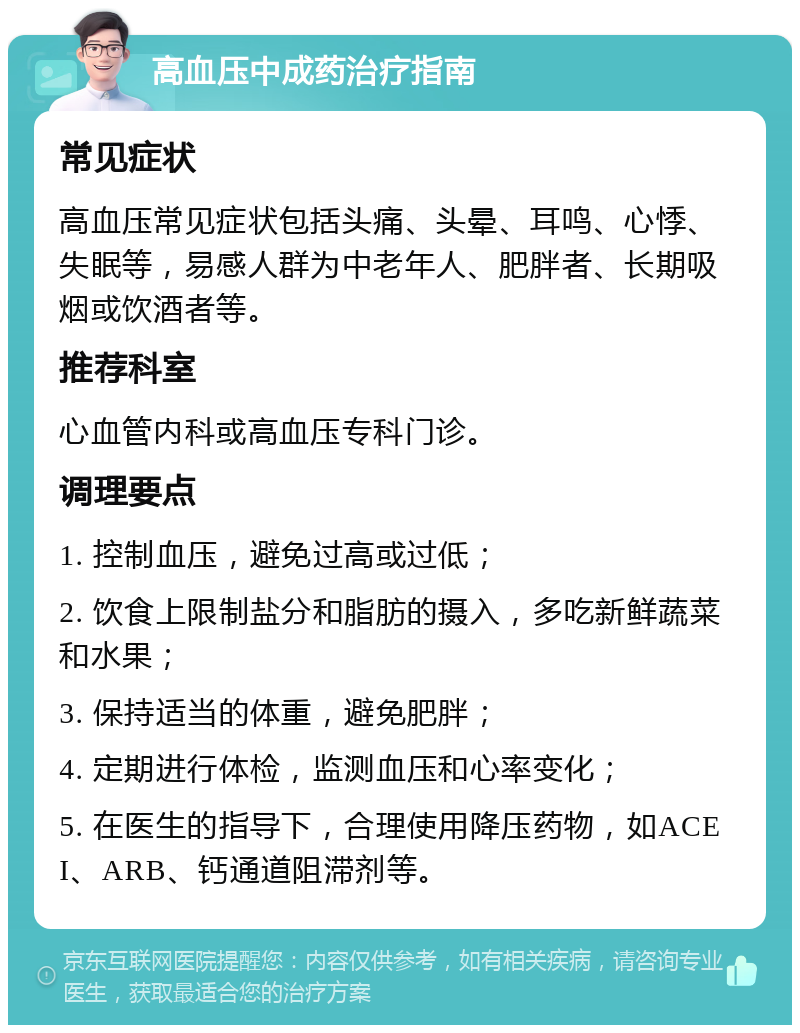 高血压中成药治疗指南 常见症状 高血压常见症状包括头痛、头晕、耳鸣、心悸、失眠等，易感人群为中老年人、肥胖者、长期吸烟或饮酒者等。 推荐科室 心血管内科或高血压专科门诊。 调理要点 1. 控制血压，避免过高或过低； 2. 饮食上限制盐分和脂肪的摄入，多吃新鲜蔬菜和水果； 3. 保持适当的体重，避免肥胖； 4. 定期进行体检，监测血压和心率变化； 5. 在医生的指导下，合理使用降压药物，如ACEI、ARB、钙通道阻滞剂等。