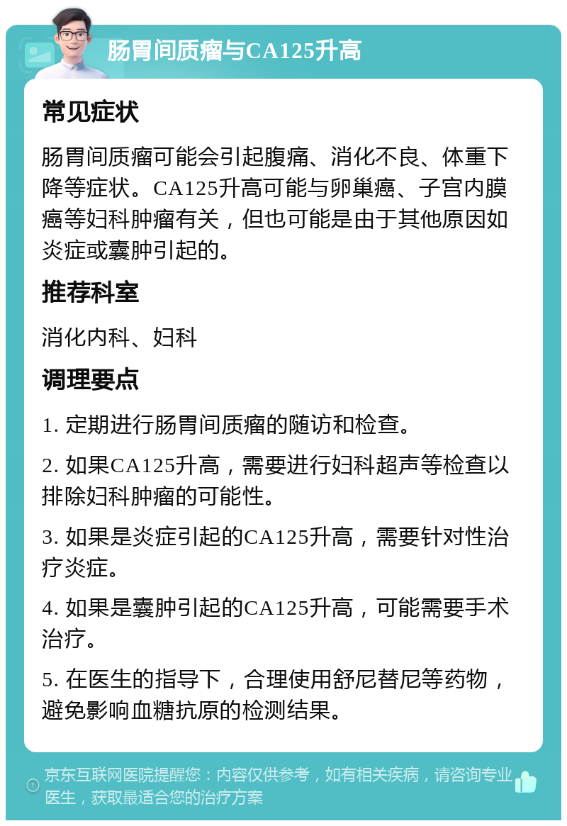 肠胃间质瘤与CA125升高 常见症状 肠胃间质瘤可能会引起腹痛、消化不良、体重下降等症状。CA125升高可能与卵巢癌、子宫内膜癌等妇科肿瘤有关，但也可能是由于其他原因如炎症或囊肿引起的。 推荐科室 消化内科、妇科 调理要点 1. 定期进行肠胃间质瘤的随访和检查。 2. 如果CA125升高，需要进行妇科超声等检查以排除妇科肿瘤的可能性。 3. 如果是炎症引起的CA125升高，需要针对性治疗炎症。 4. 如果是囊肿引起的CA125升高，可能需要手术治疗。 5. 在医生的指导下，合理使用舒尼替尼等药物，避免影响血糖抗原的检测结果。