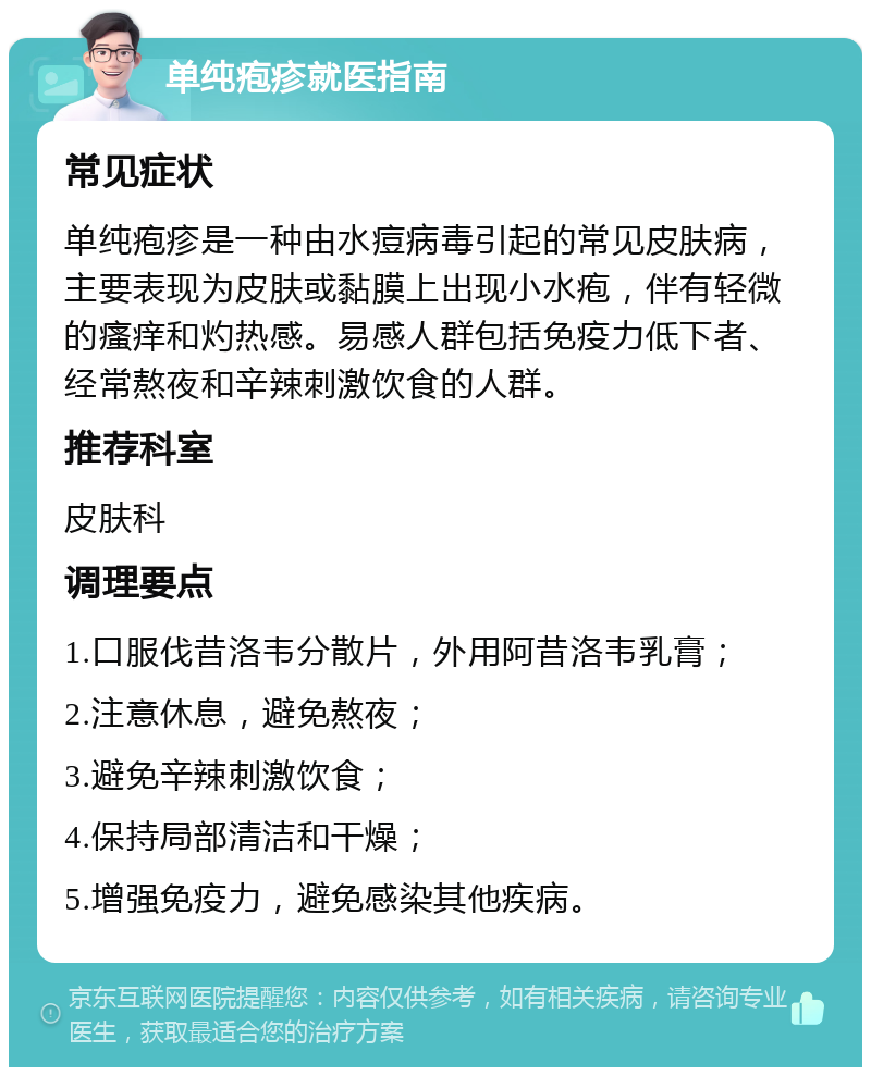 单纯疱疹就医指南 常见症状 单纯疱疹是一种由水痘病毒引起的常见皮肤病，主要表现为皮肤或黏膜上出现小水疱，伴有轻微的瘙痒和灼热感。易感人群包括免疫力低下者、经常熬夜和辛辣刺激饮食的人群。 推荐科室 皮肤科 调理要点 1.口服伐昔洛韦分散片，外用阿昔洛韦乳膏； 2.注意休息，避免熬夜； 3.避免辛辣刺激饮食； 4.保持局部清洁和干燥； 5.增强免疫力，避免感染其他疾病。