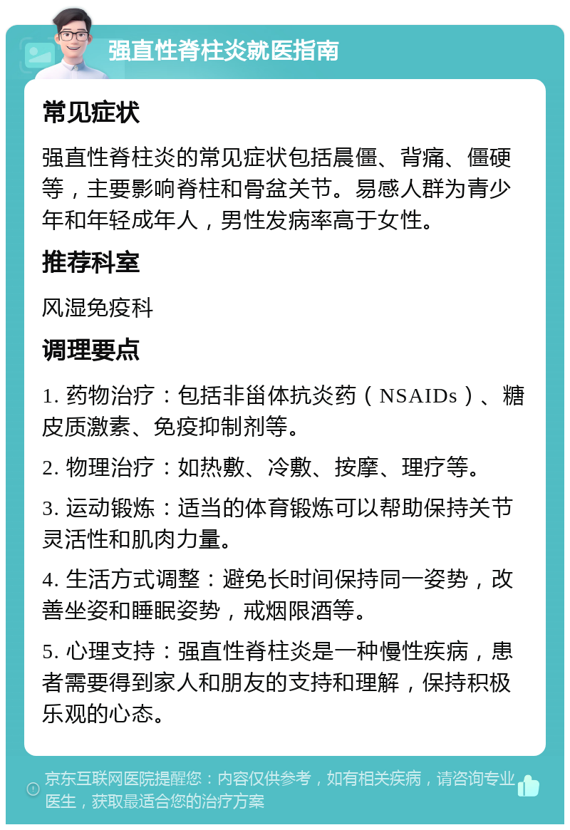 强直性脊柱炎就医指南 常见症状 强直性脊柱炎的常见症状包括晨僵、背痛、僵硬等，主要影响脊柱和骨盆关节。易感人群为青少年和年轻成年人，男性发病率高于女性。 推荐科室 风湿免疫科 调理要点 1. 药物治疗：包括非甾体抗炎药（NSAIDs）、糖皮质激素、免疫抑制剂等。 2. 物理治疗：如热敷、冷敷、按摩、理疗等。 3. 运动锻炼：适当的体育锻炼可以帮助保持关节灵活性和肌肉力量。 4. 生活方式调整：避免长时间保持同一姿势，改善坐姿和睡眠姿势，戒烟限酒等。 5. 心理支持：强直性脊柱炎是一种慢性疾病，患者需要得到家人和朋友的支持和理解，保持积极乐观的心态。