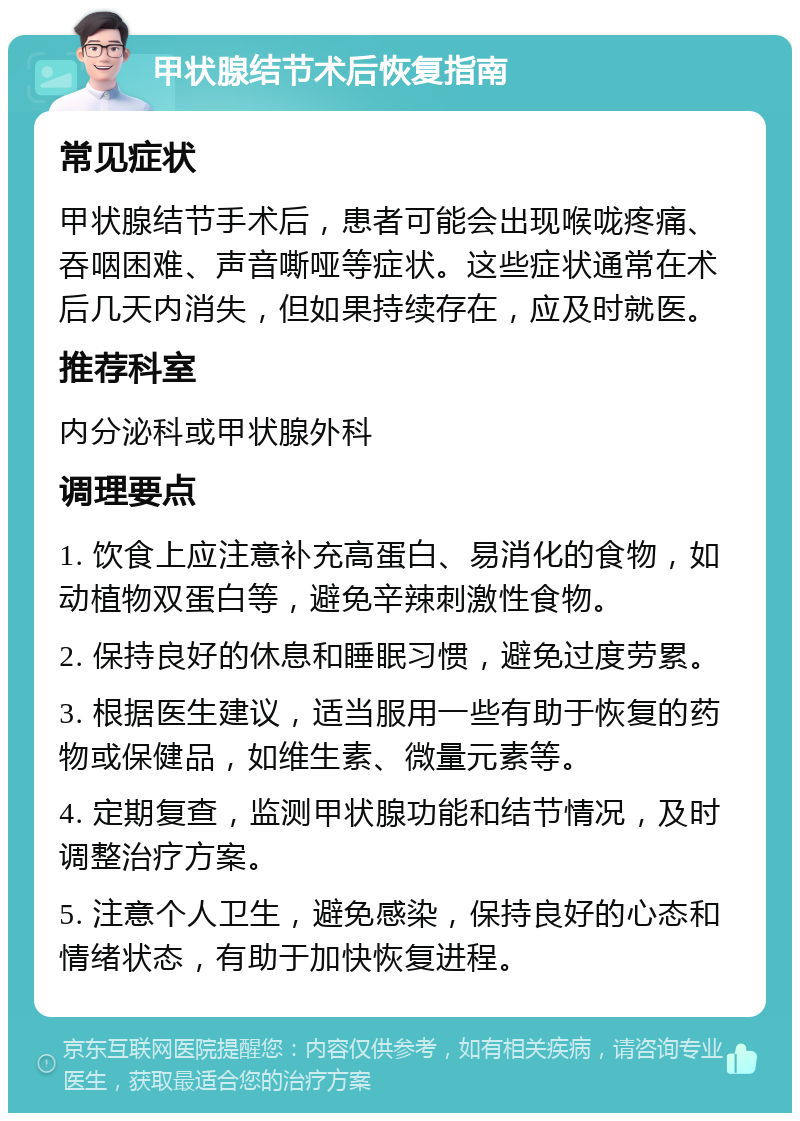 甲状腺结节术后恢复指南 常见症状 甲状腺结节手术后，患者可能会出现喉咙疼痛、吞咽困难、声音嘶哑等症状。这些症状通常在术后几天内消失，但如果持续存在，应及时就医。 推荐科室 内分泌科或甲状腺外科 调理要点 1. 饮食上应注意补充高蛋白、易消化的食物，如动植物双蛋白等，避免辛辣刺激性食物。 2. 保持良好的休息和睡眠习惯，避免过度劳累。 3. 根据医生建议，适当服用一些有助于恢复的药物或保健品，如维生素、微量元素等。 4. 定期复查，监测甲状腺功能和结节情况，及时调整治疗方案。 5. 注意个人卫生，避免感染，保持良好的心态和情绪状态，有助于加快恢复进程。