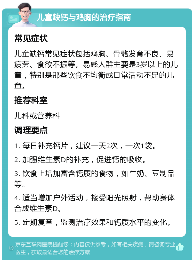 儿童缺钙与鸡胸的治疗指南 常见症状 儿童缺钙常见症状包括鸡胸、骨骼发育不良、易疲劳、食欲不振等。易感人群主要是3岁以上的儿童，特别是那些饮食不均衡或日常活动不足的儿童。 推荐科室 儿科或营养科 调理要点 1. 每日补充钙片，建议一天2次，一次1袋。 2. 加强维生素D的补充，促进钙的吸收。 3. 饮食上增加富含钙质的食物，如牛奶、豆制品等。 4. 适当增加户外活动，接受阳光照射，帮助身体合成维生素D。 5. 定期复查，监测治疗效果和钙质水平的变化。