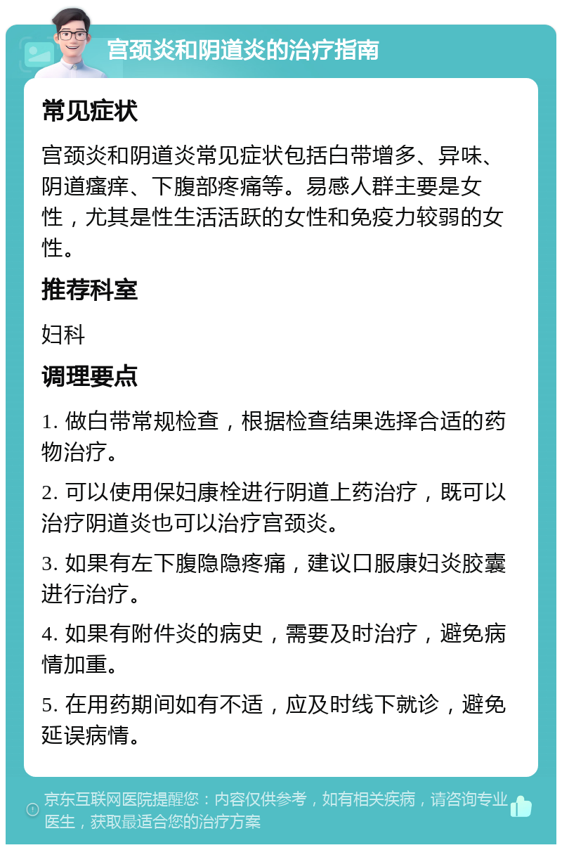 宫颈炎和阴道炎的治疗指南 常见症状 宫颈炎和阴道炎常见症状包括白带增多、异味、阴道瘙痒、下腹部疼痛等。易感人群主要是女性，尤其是性生活活跃的女性和免疫力较弱的女性。 推荐科室 妇科 调理要点 1. 做白带常规检查，根据检查结果选择合适的药物治疗。 2. 可以使用保妇康栓进行阴道上药治疗，既可以治疗阴道炎也可以治疗宫颈炎。 3. 如果有左下腹隐隐疼痛，建议口服康妇炎胶囊进行治疗。 4. 如果有附件炎的病史，需要及时治疗，避免病情加重。 5. 在用药期间如有不适，应及时线下就诊，避免延误病情。