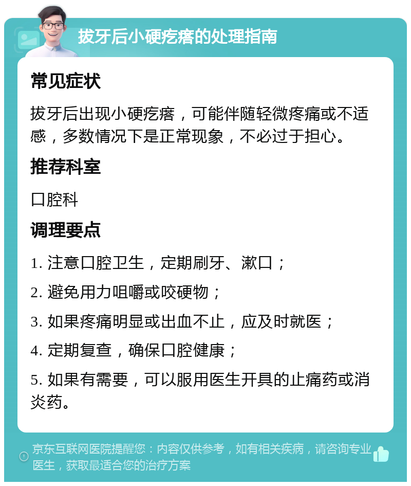 拔牙后小硬疙瘩的处理指南 常见症状 拔牙后出现小硬疙瘩，可能伴随轻微疼痛或不适感，多数情况下是正常现象，不必过于担心。 推荐科室 口腔科 调理要点 1. 注意口腔卫生，定期刷牙、漱口； 2. 避免用力咀嚼或咬硬物； 3. 如果疼痛明显或出血不止，应及时就医； 4. 定期复查，确保口腔健康； 5. 如果有需要，可以服用医生开具的止痛药或消炎药。