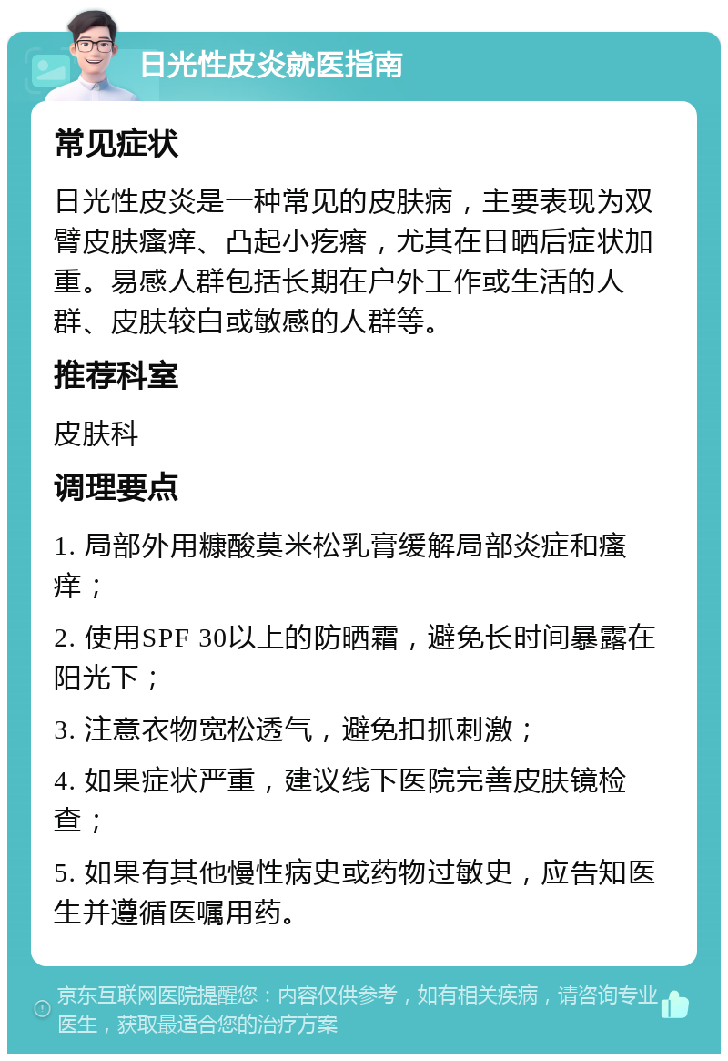 日光性皮炎就医指南 常见症状 日光性皮炎是一种常见的皮肤病，主要表现为双臂皮肤瘙痒、凸起小疙瘩，尤其在日晒后症状加重。易感人群包括长期在户外工作或生活的人群、皮肤较白或敏感的人群等。 推荐科室 皮肤科 调理要点 1. 局部外用糠酸莫米松乳膏缓解局部炎症和瘙痒； 2. 使用SPF 30以上的防晒霜，避免长时间暴露在阳光下； 3. 注意衣物宽松透气，避免扣抓刺激； 4. 如果症状严重，建议线下医院完善皮肤镜检查； 5. 如果有其他慢性病史或药物过敏史，应告知医生并遵循医嘱用药。