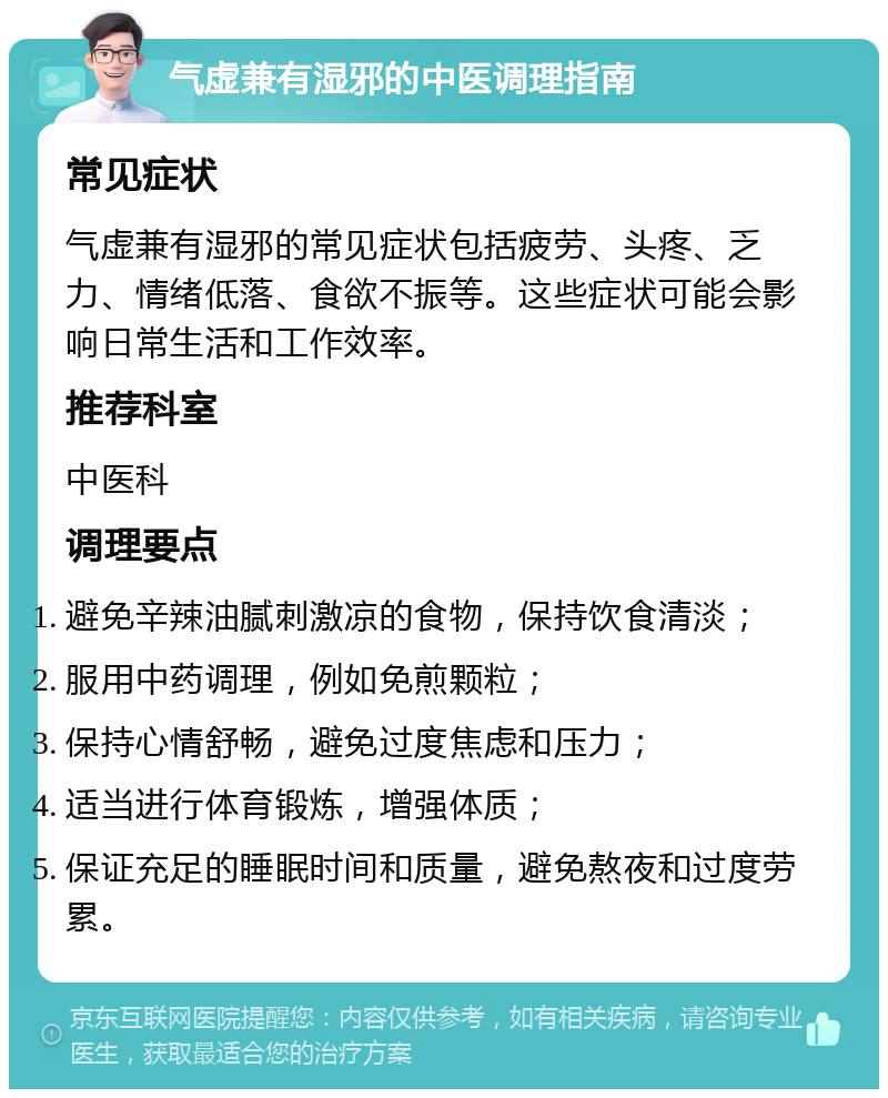 气虚兼有湿邪的中医调理指南 常见症状 气虚兼有湿邪的常见症状包括疲劳、头疼、乏力、情绪低落、食欲不振等。这些症状可能会影响日常生活和工作效率。 推荐科室 中医科 调理要点 避免辛辣油腻刺激凉的食物，保持饮食清淡； 服用中药调理，例如免煎颗粒； 保持心情舒畅，避免过度焦虑和压力； 适当进行体育锻炼，增强体质； 保证充足的睡眠时间和质量，避免熬夜和过度劳累。