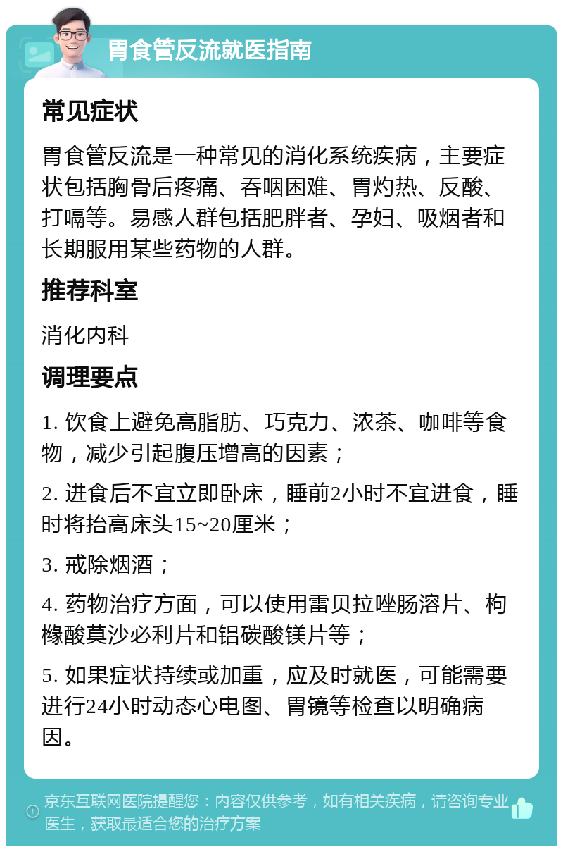 胃食管反流就医指南 常见症状 胃食管反流是一种常见的消化系统疾病，主要症状包括胸骨后疼痛、吞咽困难、胃灼热、反酸、打嗝等。易感人群包括肥胖者、孕妇、吸烟者和长期服用某些药物的人群。 推荐科室 消化内科 调理要点 1. 饮食上避免高脂肪、巧克力、浓茶、咖啡等食物，减少引起腹压增高的因素； 2. 进食后不宜立即卧床，睡前2小时不宜进食，睡时将抬高床头15~20厘米； 3. 戒除烟酒； 4. 药物治疗方面，可以使用雷贝拉唑肠溶片、枸橼酸莫沙必利片和铝碳酸镁片等； 5. 如果症状持续或加重，应及时就医，可能需要进行24小时动态心电图、胃镜等检查以明确病因。