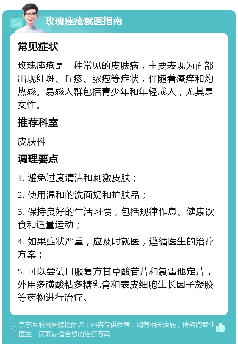 玫瑰痤疮就医指南 常见症状 玫瑰痤疮是一种常见的皮肤病，主要表现为面部出现红斑、丘疹、脓疱等症状，伴随着瘙痒和灼热感。易感人群包括青少年和年轻成人，尤其是女性。 推荐科室 皮肤科 调理要点 1. 避免过度清洁和刺激皮肤； 2. 使用温和的洗面奶和护肤品； 3. 保持良好的生活习惯，包括规律作息、健康饮食和适量运动； 4. 如果症状严重，应及时就医，遵循医生的治疗方案； 5. 可以尝试口服复方甘草酸苷片和氯雷他定片，外用多磺酸粘多糖乳膏和表皮细胞生长因子凝胶等药物进行治疗。