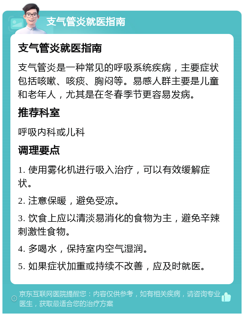 支气管炎就医指南 支气管炎就医指南 支气管炎是一种常见的呼吸系统疾病，主要症状包括咳嗽、咳痰、胸闷等。易感人群主要是儿童和老年人，尤其是在冬春季节更容易发病。 推荐科室 呼吸内科或儿科 调理要点 1. 使用雾化机进行吸入治疗，可以有效缓解症状。 2. 注意保暖，避免受凉。 3. 饮食上应以清淡易消化的食物为主，避免辛辣刺激性食物。 4. 多喝水，保持室内空气湿润。 5. 如果症状加重或持续不改善，应及时就医。