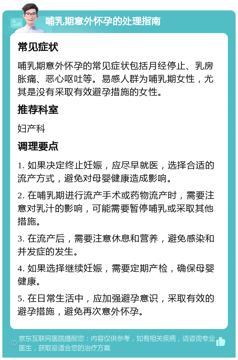 哺乳期意外怀孕的处理指南 常见症状 哺乳期意外怀孕的常见症状包括月经停止、乳房胀痛、恶心呕吐等。易感人群为哺乳期女性，尤其是没有采取有效避孕措施的女性。 推荐科室 妇产科 调理要点 1. 如果决定终止妊娠，应尽早就医，选择合适的流产方式，避免对母婴健康造成影响。 2. 在哺乳期进行流产手术或药物流产时，需要注意对乳汁的影响，可能需要暂停哺乳或采取其他措施。 3. 在流产后，需要注意休息和营养，避免感染和并发症的发生。 4. 如果选择继续妊娠，需要定期产检，确保母婴健康。 5. 在日常生活中，应加强避孕意识，采取有效的避孕措施，避免再次意外怀孕。