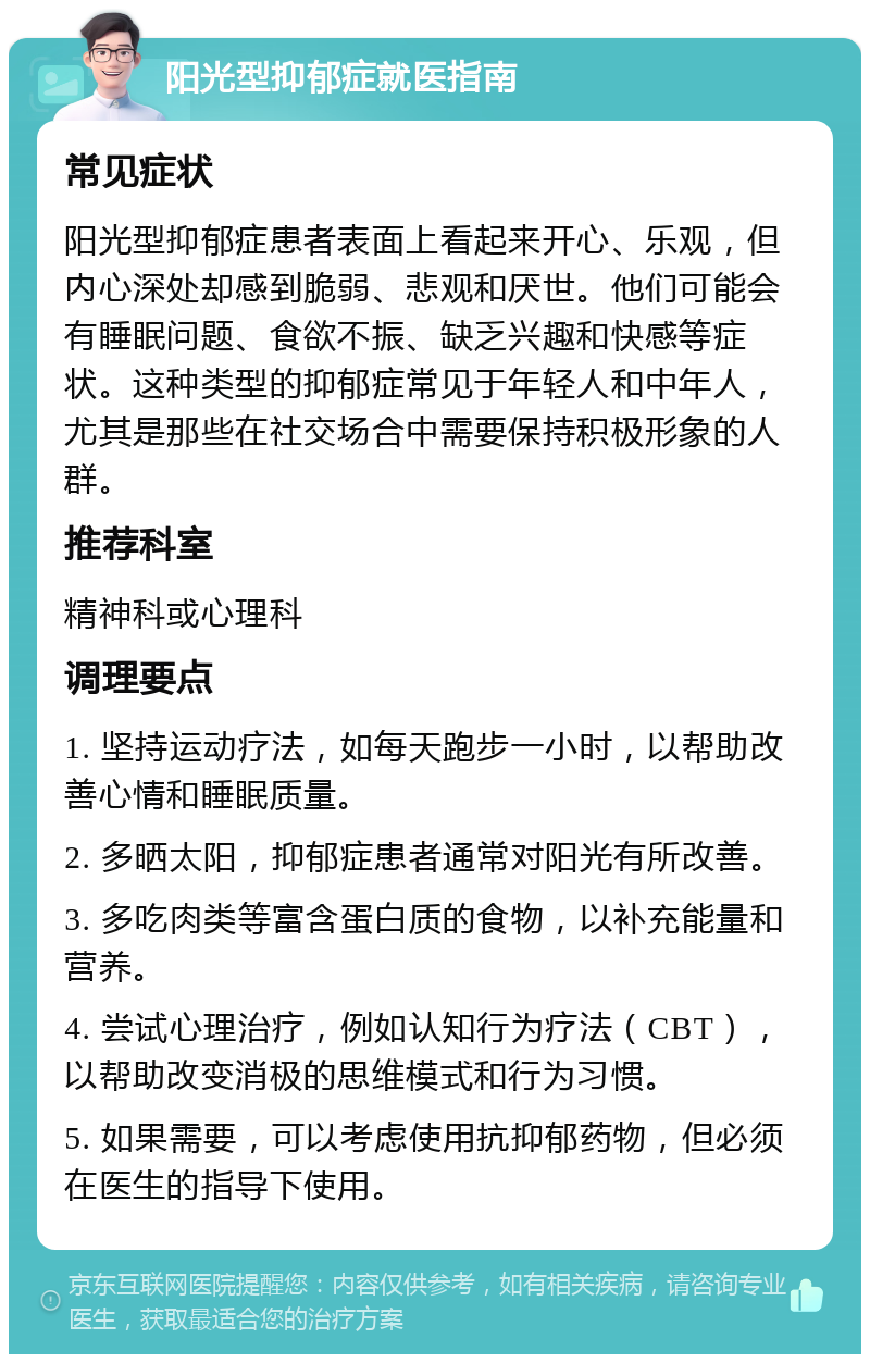 阳光型抑郁症就医指南 常见症状 阳光型抑郁症患者表面上看起来开心、乐观，但内心深处却感到脆弱、悲观和厌世。他们可能会有睡眠问题、食欲不振、缺乏兴趣和快感等症状。这种类型的抑郁症常见于年轻人和中年人，尤其是那些在社交场合中需要保持积极形象的人群。 推荐科室 精神科或心理科 调理要点 1. 坚持运动疗法，如每天跑步一小时，以帮助改善心情和睡眠质量。 2. 多晒太阳，抑郁症患者通常对阳光有所改善。 3. 多吃肉类等富含蛋白质的食物，以补充能量和营养。 4. 尝试心理治疗，例如认知行为疗法（CBT），以帮助改变消极的思维模式和行为习惯。 5. 如果需要，可以考虑使用抗抑郁药物，但必须在医生的指导下使用。