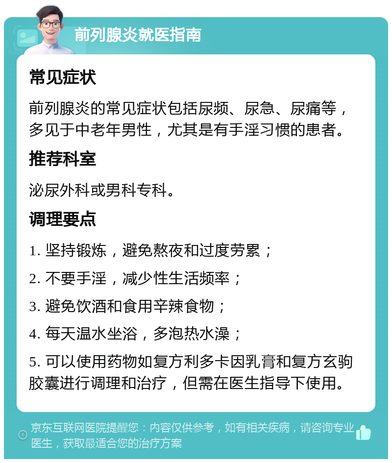 前列腺炎就医指南 常见症状 前列腺炎的常见症状包括尿频、尿急、尿痛等，多见于中老年男性，尤其是有手淫习惯的患者。 推荐科室 泌尿外科或男科专科。 调理要点 1. 坚持锻炼，避免熬夜和过度劳累； 2. 不要手淫，减少性生活频率； 3. 避免饮酒和食用辛辣食物； 4. 每天温水坐浴，多泡热水澡； 5. 可以使用药物如复方利多卡因乳膏和复方玄驹胶囊进行调理和治疗，但需在医生指导下使用。