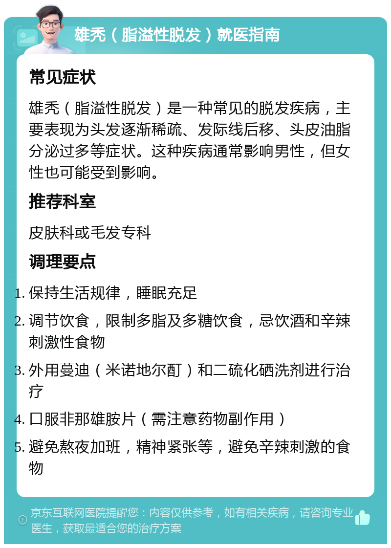 雄秃（脂溢性脱发）就医指南 常见症状 雄秃（脂溢性脱发）是一种常见的脱发疾病，主要表现为头发逐渐稀疏、发际线后移、头皮油脂分泌过多等症状。这种疾病通常影响男性，但女性也可能受到影响。 推荐科室 皮肤科或毛发专科 调理要点 保持生活规律，睡眠充足 调节饮食，限制多脂及多糖饮食，忌饮酒和辛辣刺激性食物 外用蔓迪（米诺地尔酊）和二硫化硒洗剂进行治疗 口服非那雄胺片（需注意药物副作用） 避免熬夜加班，精神紧张等，避免辛辣刺激的食物