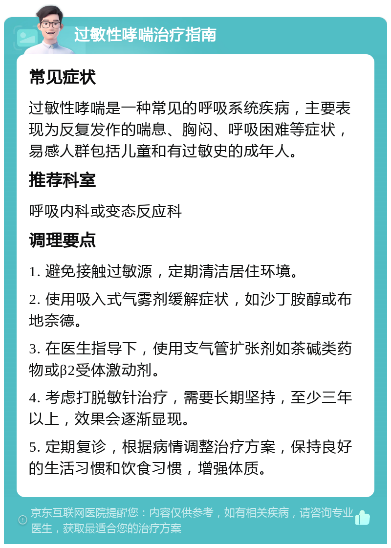 过敏性哮喘治疗指南 常见症状 过敏性哮喘是一种常见的呼吸系统疾病，主要表现为反复发作的喘息、胸闷、呼吸困难等症状，易感人群包括儿童和有过敏史的成年人。 推荐科室 呼吸内科或变态反应科 调理要点 1. 避免接触过敏源，定期清洁居住环境。 2. 使用吸入式气雾剂缓解症状，如沙丁胺醇或布地奈德。 3. 在医生指导下，使用支气管扩张剂如茶碱类药物或β2受体激动剂。 4. 考虑打脱敏针治疗，需要长期坚持，至少三年以上，效果会逐渐显现。 5. 定期复诊，根据病情调整治疗方案，保持良好的生活习惯和饮食习惯，增强体质。