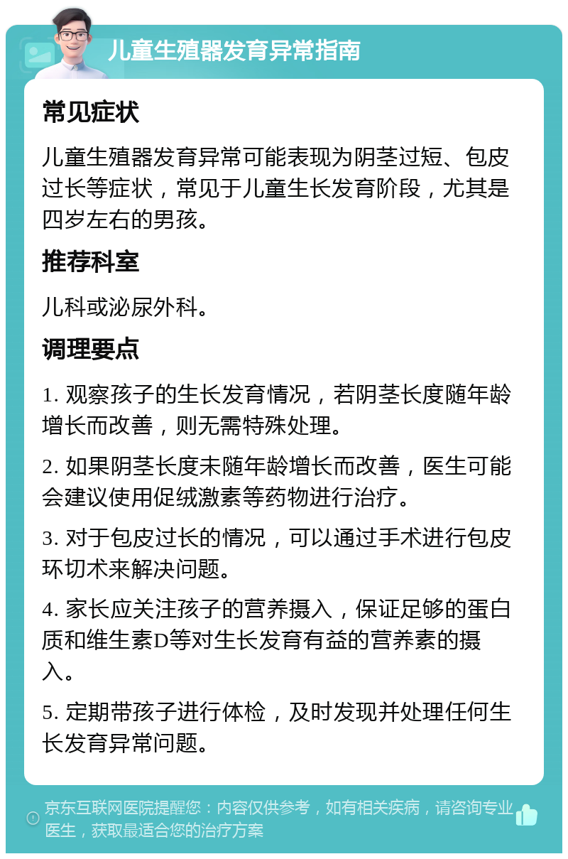 儿童生殖器发育异常指南 常见症状 儿童生殖器发育异常可能表现为阴茎过短、包皮过长等症状，常见于儿童生长发育阶段，尤其是四岁左右的男孩。 推荐科室 儿科或泌尿外科。 调理要点 1. 观察孩子的生长发育情况，若阴茎长度随年龄增长而改善，则无需特殊处理。 2. 如果阴茎长度未随年龄增长而改善，医生可能会建议使用促绒激素等药物进行治疗。 3. 对于包皮过长的情况，可以通过手术进行包皮环切术来解决问题。 4. 家长应关注孩子的营养摄入，保证足够的蛋白质和维生素D等对生长发育有益的营养素的摄入。 5. 定期带孩子进行体检，及时发现并处理任何生长发育异常问题。